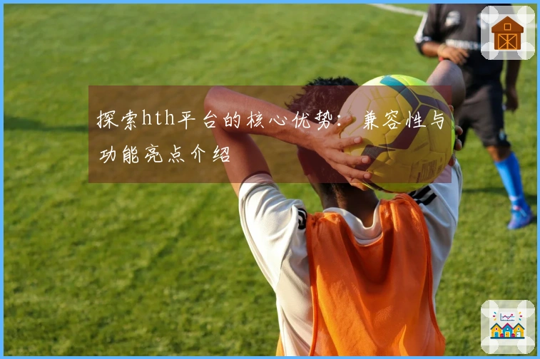 探索hth平台的核心优势：兼容性与功能亮点介绍