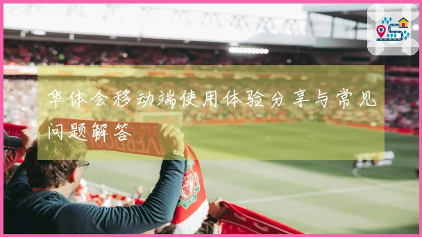 华体会移动端使用体验分享与常见问题解答